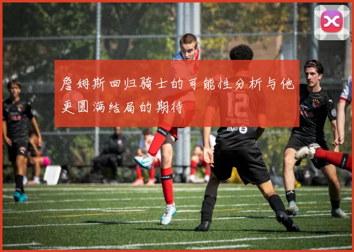 詹姆斯回归骑士的可能性分析与他更圆满结局的期待