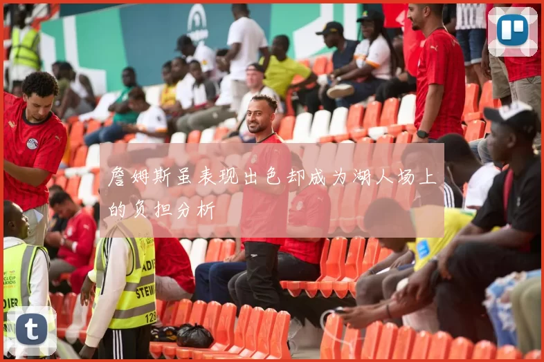 詹姆斯虽表现出色却成为湖人场上的负担分析