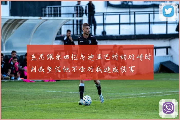 克尼佩尔回忆与迪亚巴特的对峙时刻我坚信他不会对我造成伤害