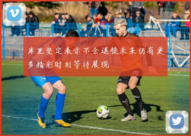 库里坚定表示不会退役未来仍有更多精彩时刻等待展现