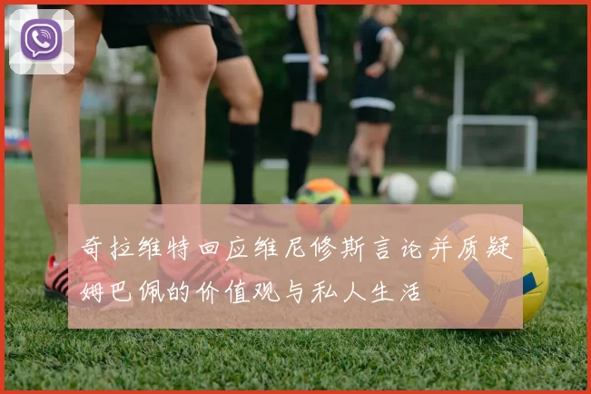 奇拉维特回应维尼修斯言论并质疑姆巴佩的价值观与私人生活