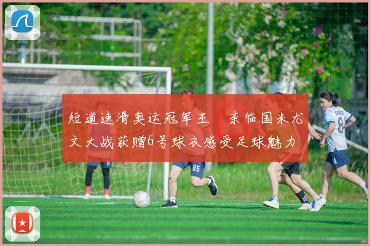 短道速滑奥运冠军王濛亲临国米尤文大战获赠6号球衣感受足球魅力