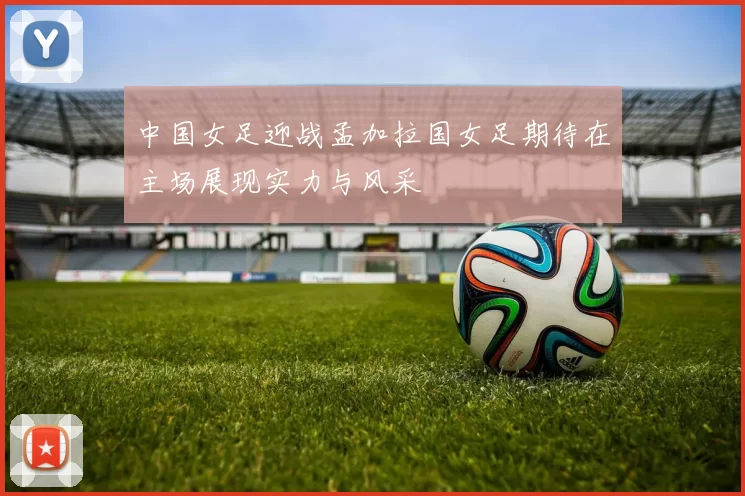 中国女足迎战孟加拉国女足期待在主场展现实力与风采