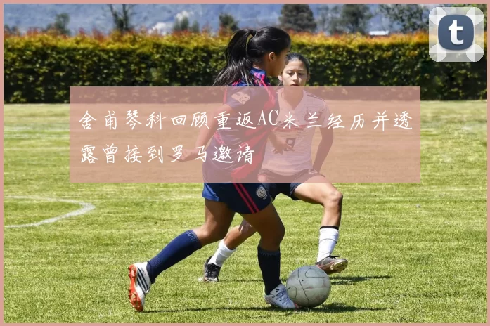 舍甫琴科回顾重返AC米兰经历并透露曾接到罗马邀请
