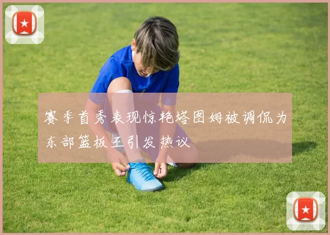赛季首秀表现惊艳塔图姆被调侃为东部篮板王引发热议