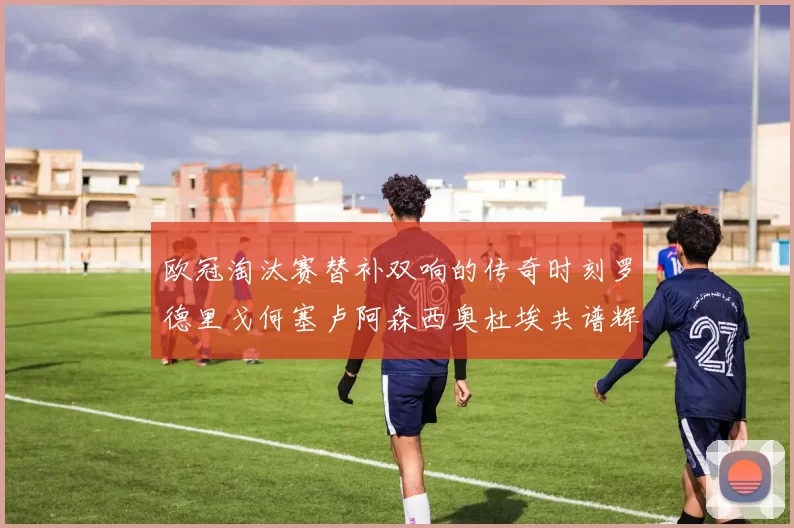 欧冠淘汰赛替补双响的传奇时刻罗德里戈何塞卢阿森西奥杜埃共谱辉煌