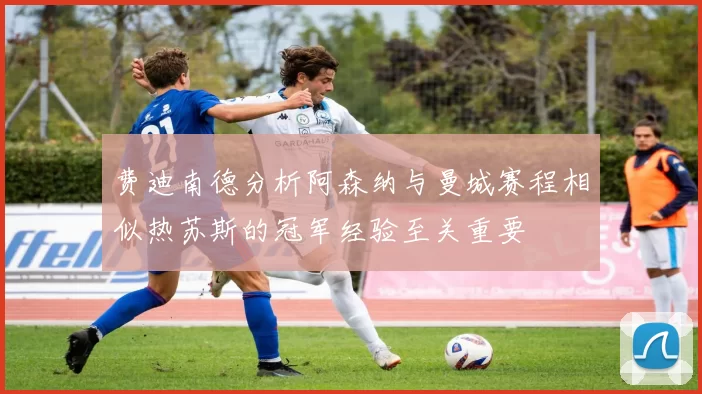 费迪南德分析阿森纳与曼城赛程相似热苏斯的冠军经验至关重要