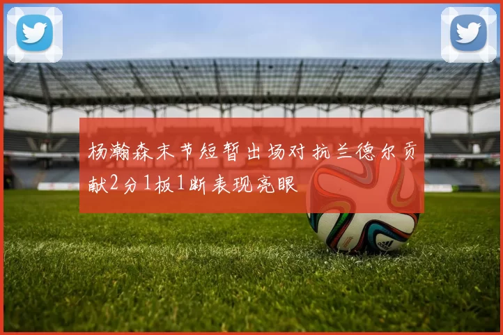 杨瀚森末节短暂出场对抗兰德尔贡献2分1板1断表现亮眼