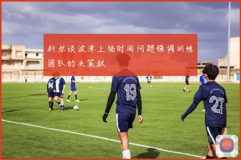 科尔谈波津上场时间问题强调训练团队的决策权