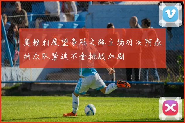 奥赖利展望争冠之路主场对决阿森纳众队紧追不舍挑战加剧
