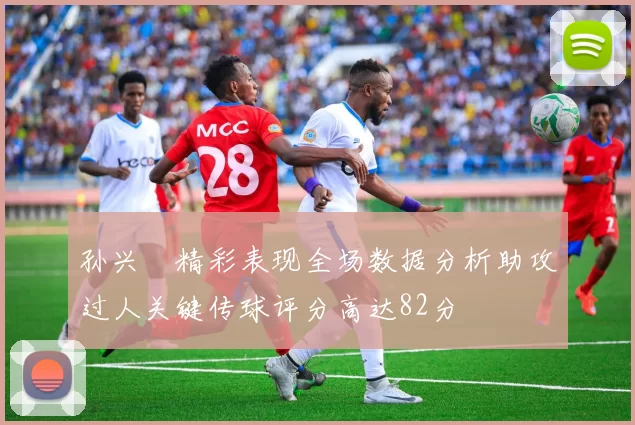 孙兴慜精彩表现全场数据分析助攻过人关键传球评分高达82分