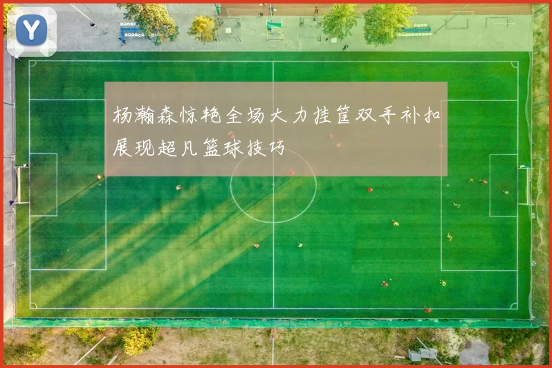 杨瀚森惊艳全场大力挂筐双手补扣展现超凡篮球技巧
