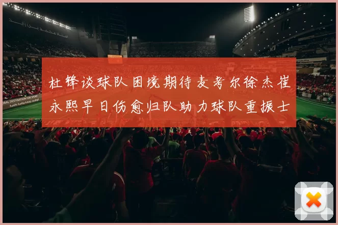 杜锋谈球队困境期待麦考尔徐杰崔永熙早日伤愈归队助力球队重振士气
