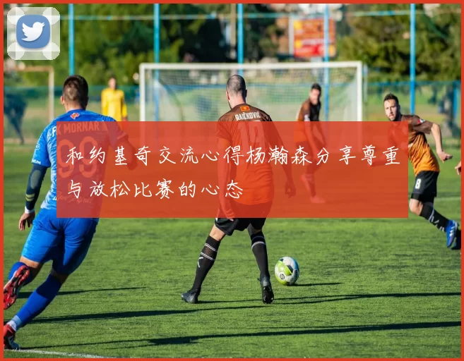 和约基奇交流心得杨瀚森分享尊重与放松比赛的心态
