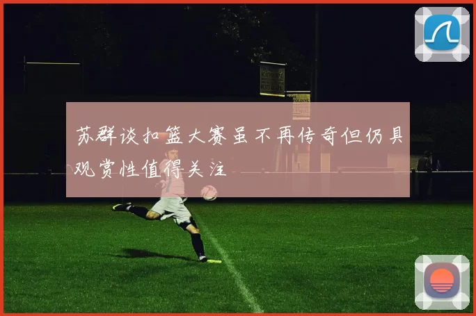 苏群谈扣篮大赛虽不再传奇但仍具观赏性值得关注