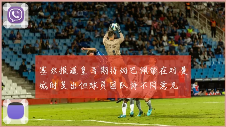 塞尔报道皇马期待姆巴佩能在对曼城时复出但球员团队持不同意见