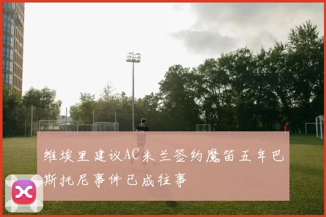 维埃里建议AC米兰签约魔笛五年巴斯托尼事件已成往事