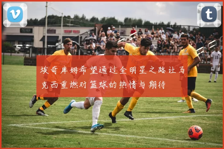 埃奇库姆希望通过全明星之路让马克西重燃对篮球的热情与期待