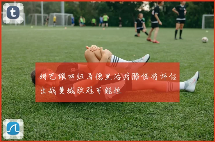 姆巴佩回归马德里治疗膝伤将评估出战曼城欧冠可能性