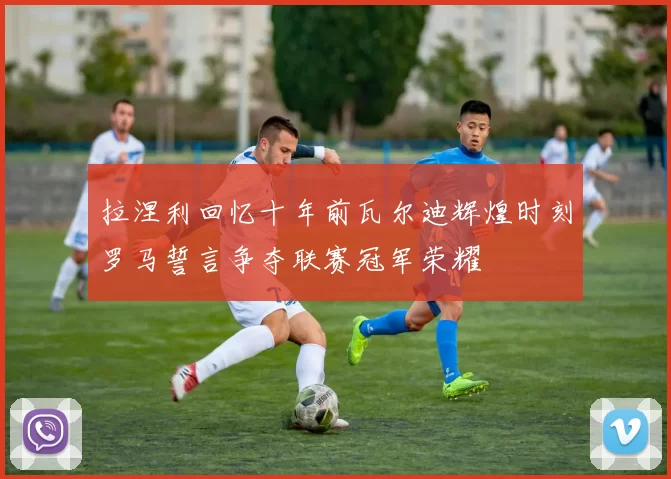 拉涅利回忆十年前瓦尔迪辉煌时刻罗马誓言争夺联赛冠军荣耀