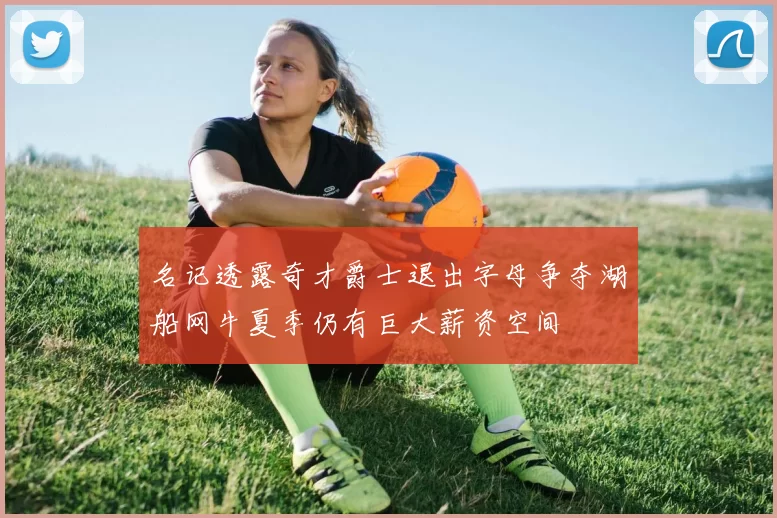 名记透露奇才爵士退出字母争夺湖船网牛夏季仍有巨大薪资空间