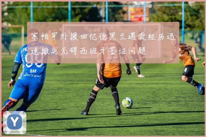 塞帕罕外援回忆德黑兰遇袭经历迅速撤离无碍西班牙签证问题